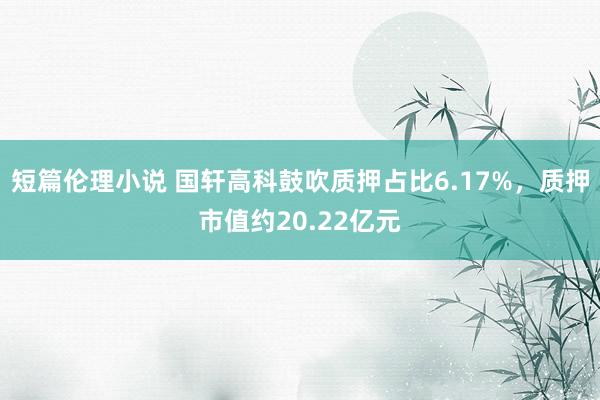 短篇伦理小说 国轩高科鼓吹质押占比6.17%,质押市值约20.22亿元