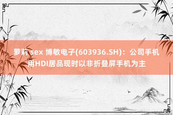 萝莉 sex 博敏电子(603936.SH)：公司手机用HDI居品现时以非折叠屏手机为主