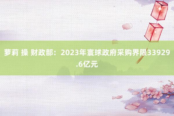 萝莉 操 财政部：2023年寰球政府采购界限33929.6亿元