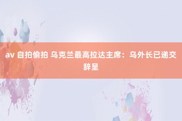 av 自拍偷拍 乌克兰最高拉达主席：乌外长已递交辞呈