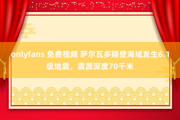 onlyfans 免费视频 萨尔瓦多隔壁海域发生6.1级地震,震源深度70千米