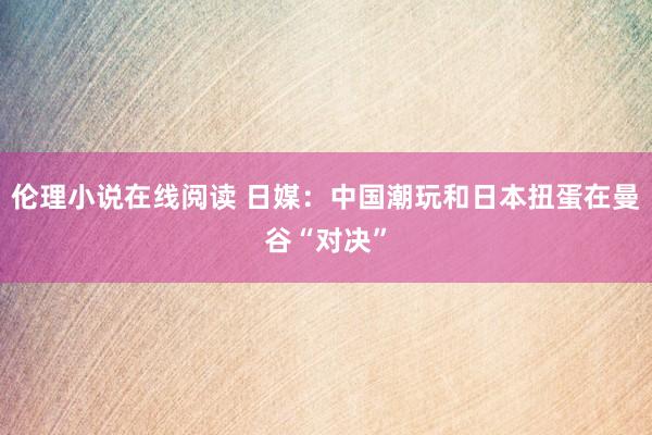 伦理小说在线阅读 日媒：中国潮玩和日本扭蛋在曼谷“对决”
