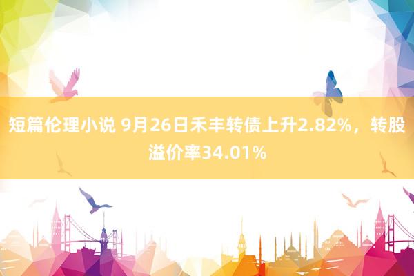 短篇伦理小说 9月26日禾丰转债上升2.82%,转股溢价率34.01%