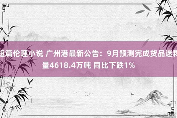 短篇伦理小说 广州港最新公告:9月预测完成货品迷糊量4618.4万吨 同比下跌1%