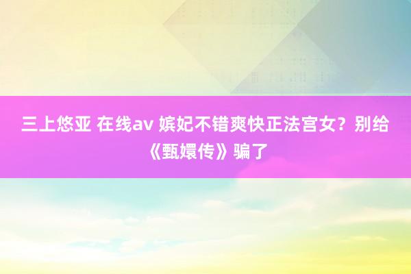 三上悠亚 在线av 嫔妃不错爽快正法宫女？别给《甄嬛传》骗了