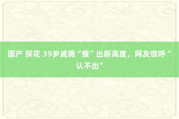 国产 探花 39岁戚薇“瘦”出新高度，网友惊呼“认不出”
