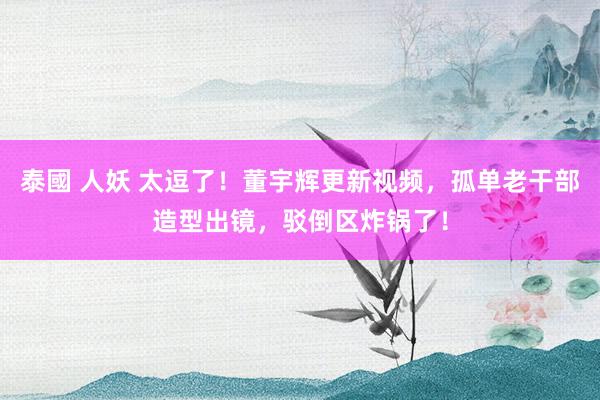泰國 人妖 太逗了！董宇辉更新视频，孤单老干部造型出镜，驳倒区炸锅了！