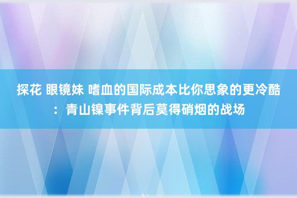 探花 眼镜妹 嗜血的国际成本比你思象的更冷酷：青山镍事件背后莫得硝烟的战场