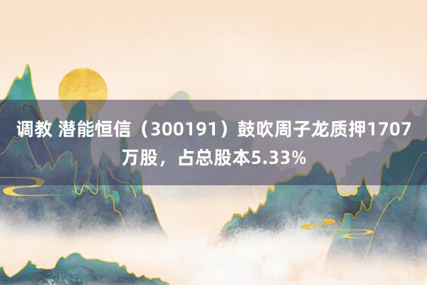 调教 潜能恒信（300191）鼓吹周子龙质押1707万股，占总股本5.33%