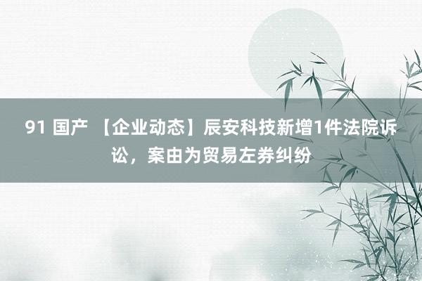 91 国产 【企业动态】辰安科技新增1件法院诉讼，案由为贸易左券纠纷