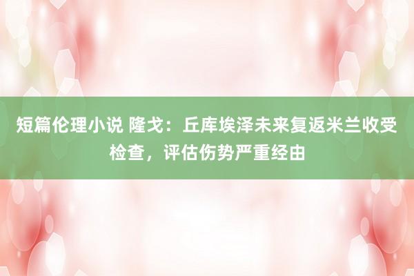 短篇伦理小说 隆戈：丘库埃泽未来复返米兰收受检查，评估伤势严重经由
