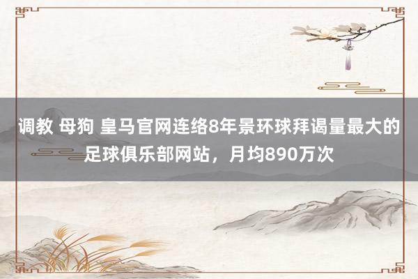 调教 母狗 皇马官网连络8年景环球拜谒量最大的足球俱乐部网站，月均890万次