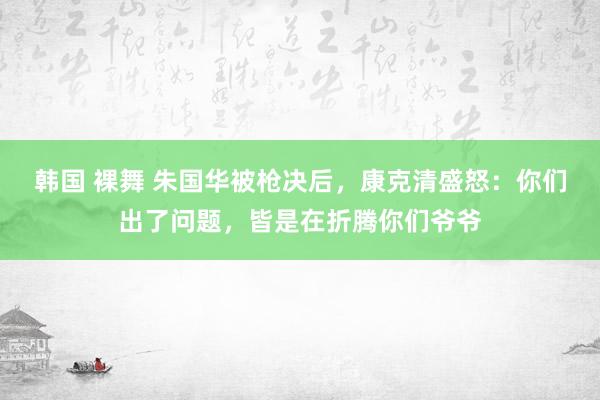 韩国 裸舞 朱国华被枪决后，康克清盛怒：你们出了问题，皆是在折腾你们爷爷