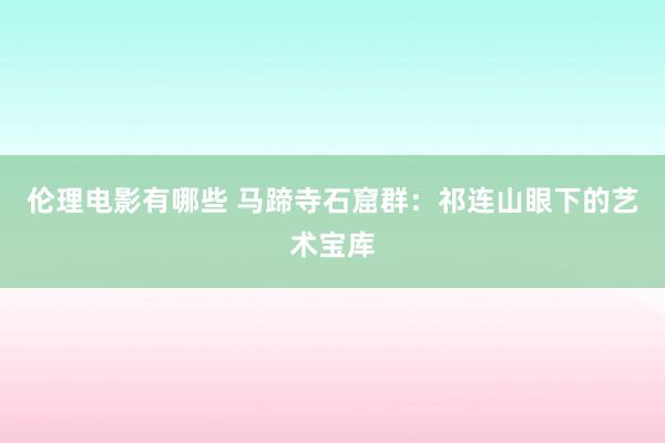 伦理电影有哪些 马蹄寺石窟群：祁连山眼下的艺术宝库