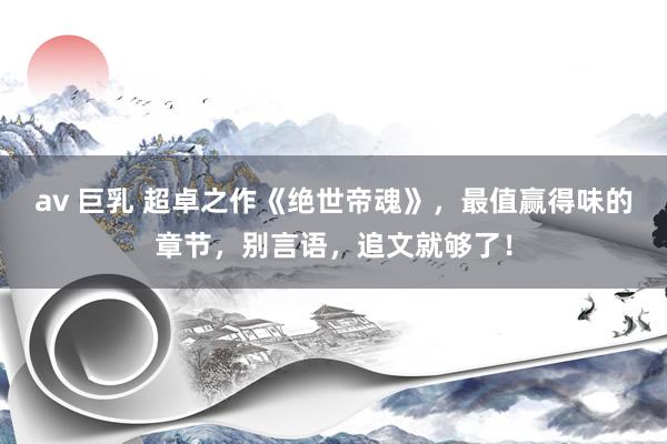 av 巨乳 超卓之作《绝世帝魂》，最值赢得味的章节，别言语，追文就够了！