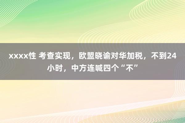 xxxx性 考查实现，欧盟晓谕对华加税，不到24小时，中方连喊四个“不”