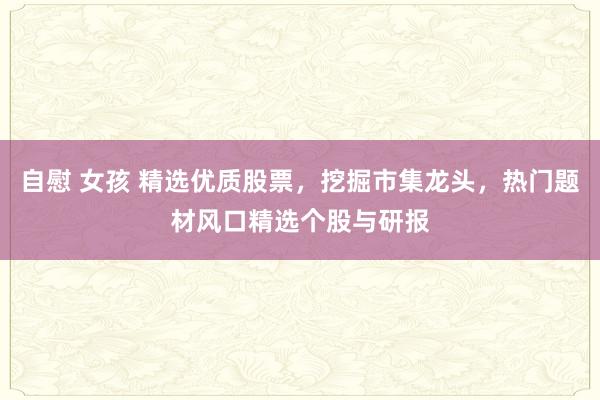 自慰 女孩 精选优质股票，挖掘市集龙头，热门题材风口精选个股与研报