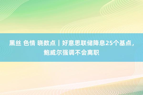 黑丝 色情 晓数点｜好意思联储降息25个基点，鲍威尔强调不会离职