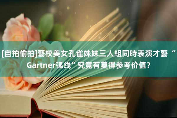 [自拍偷拍]藝校美女孔雀妹妹三人組同時表演才藝 “Gartner弧线”究竟有莫得参考价值？
