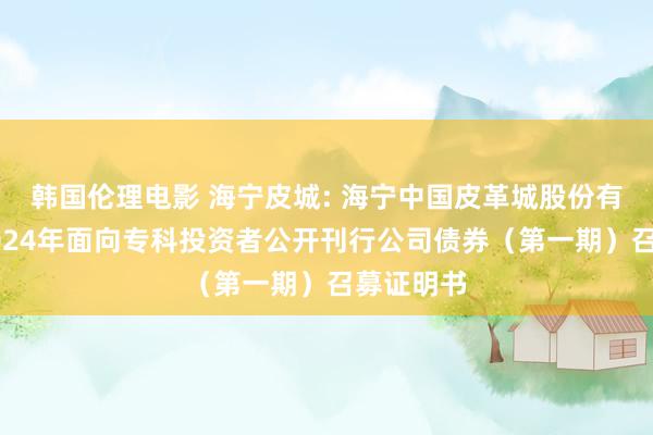 韩国伦理电影 海宁皮城: 海宁中国皮革城股份有限公司2024年面向专科投资者公开刊行公司债券（第一期）召募证明书