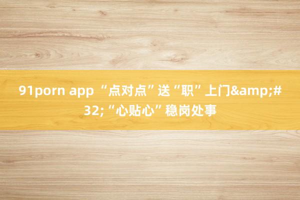 91porn app “点对点”送“职”上门&#32;“心贴心”稳岗处事