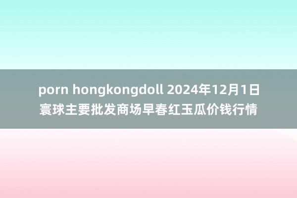 porn hongkongdoll 2024年12月1日寰球主要批发商场早春红玉瓜价钱行情