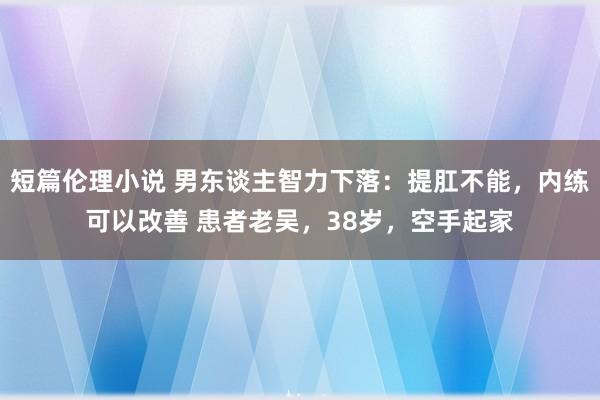 短篇伦理小说 男东谈主智力下落:提肛不能,内练可以改善 患者老吴,38岁,空手起家