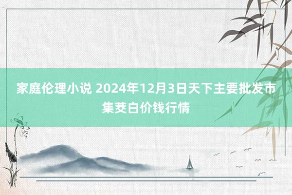 家庭伦理小说 2024年12月3日天下主要批发市集茭白价钱行情