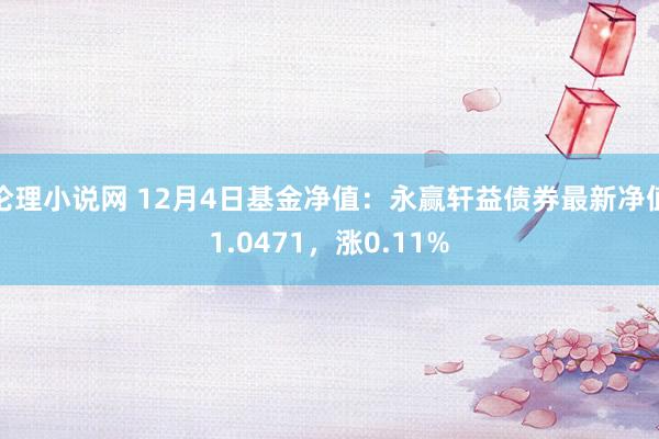 伦理小说网 12月4日基金净值：永赢轩益债券最新净值1.0471，涨0.11%