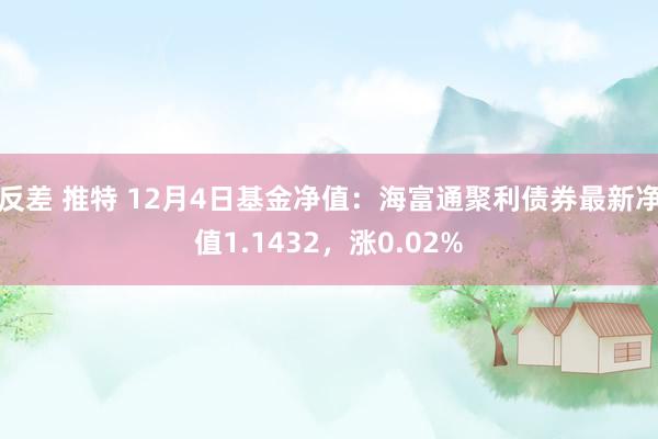 反差 推特 12月4日基金净值：海富通聚利债券最新净值1.1432，涨0.02%