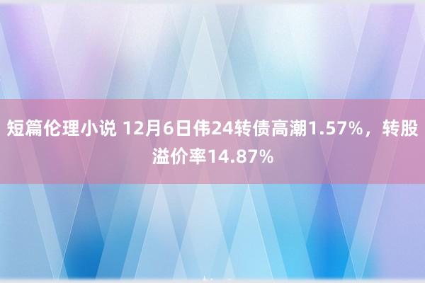 短篇伦理小说 12月6日伟24转债高潮1.57%,转股溢价率14.87%