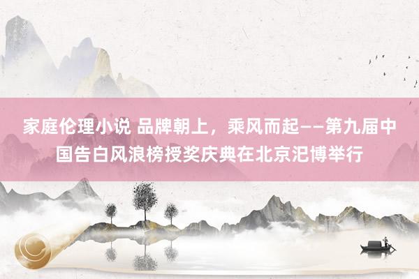 家庭伦理小说 品牌朝上，乘风而起——第九届中国告白风浪榜授奖庆典在北京汜博举行