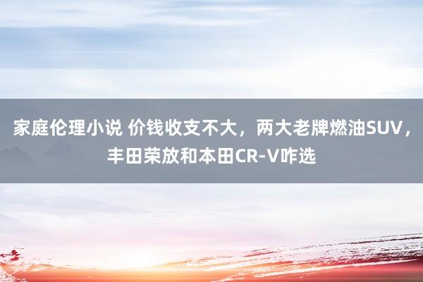家庭伦理小说 价钱收支不大，两大老牌燃油SUV，丰田荣放和本田CR-V咋选