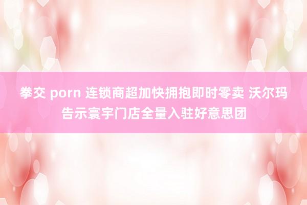 拳交 porn 连锁商超加快拥抱即时零卖 沃尔玛告示寰宇门店全量入驻好意思团