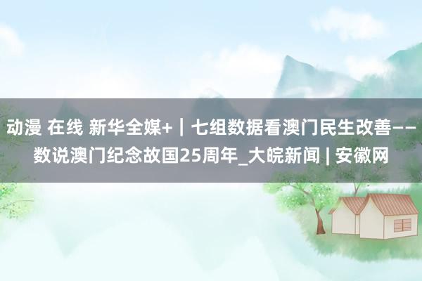 动漫 在线 新华全媒+｜七组数据看澳门民生改善——数说澳门纪念故国25周年_大皖新闻 | 安徽网