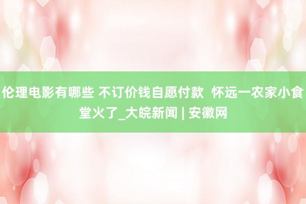 伦理电影有哪些 不订价钱自愿付款  怀远一农家小食堂火了_大皖新闻 | 安徽网