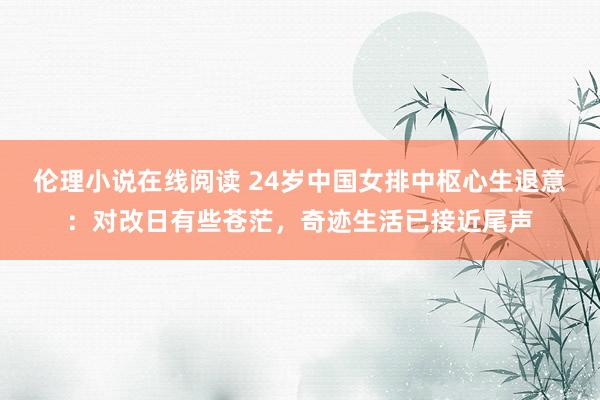 伦理小说在线阅读 24岁中国女排中枢心生退意:对改日有些苍茫,奇迹生活已接近尾声