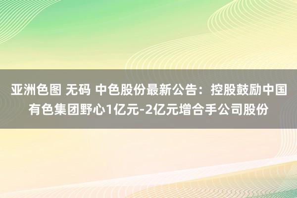 亚洲色图 无码 中色股份最新公告:控股鼓励中国有色集团野心1亿元-2亿元增合手公司股份
