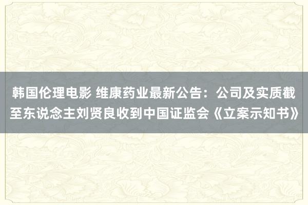 韩国伦理电影 维康药业最新公告：公司及实质截至东说念主刘贤良收到中国证监会《立案示知书》