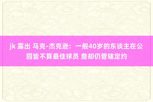 jk 露出 马克-杰克逊：一般40岁的东谈主在公园皆不算最佳球员 詹却仍管辖定约