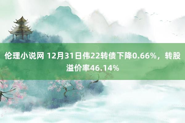 伦理小说网 12月31日伟22转债下降0.66%,转股溢价率46.14%
