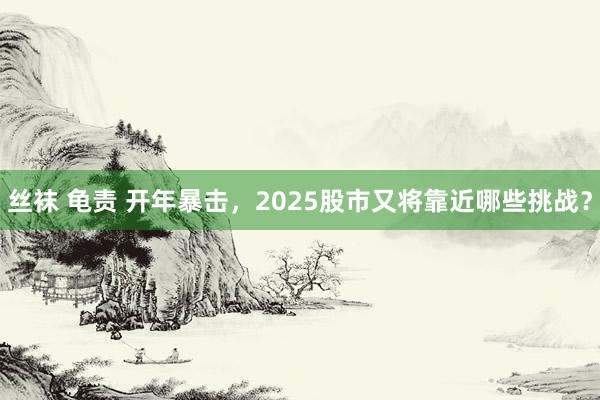 丝袜 龟责 开年暴击，2025股市又将靠近哪些挑战？