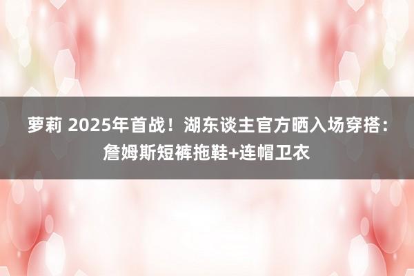 萝莉 2025年首战！湖东谈主官方晒入场穿搭：詹姆斯短裤拖鞋+连帽卫衣