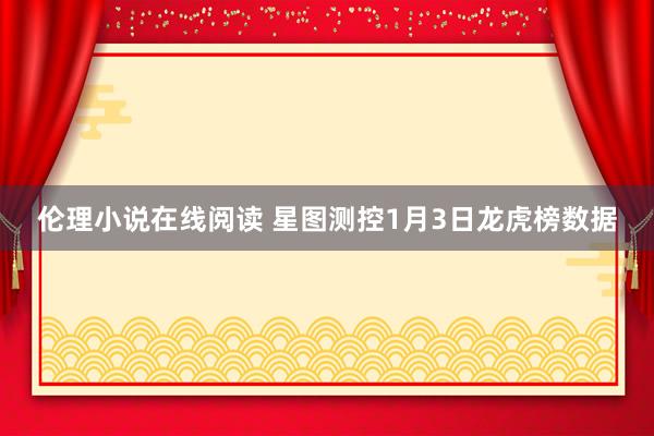 伦理小说在线阅读 星图测控1月3日龙虎榜数据