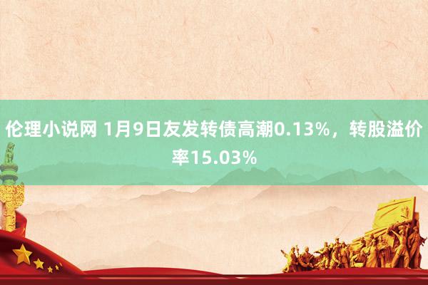 伦理小说网 1月9日友发转债高潮0.13%,转股溢价率15.03%