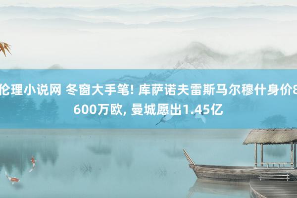 伦理小说网 冬窗大手笔! 库萨诺夫雷斯马尔穆什身价8600万欧, 曼城愿出1.45亿