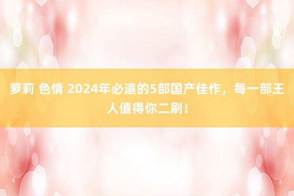 萝莉 色情 2024年必追的5部国产佳作，每一部王人值得你二刷！