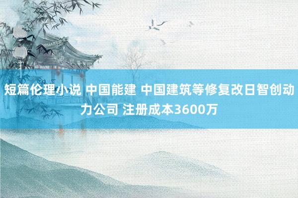 短篇伦理小说 中国能建 中国建筑等修复改日智创动力公司 注册成本3600万