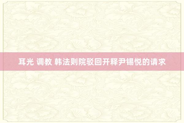 耳光 调教 韩法则院驳回开释尹锡悦的请求