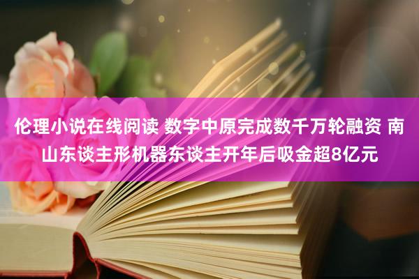 伦理小说在线阅读 数字中原完成数千万轮融资 南山东谈主形机器东谈主开年后吸金超8亿元